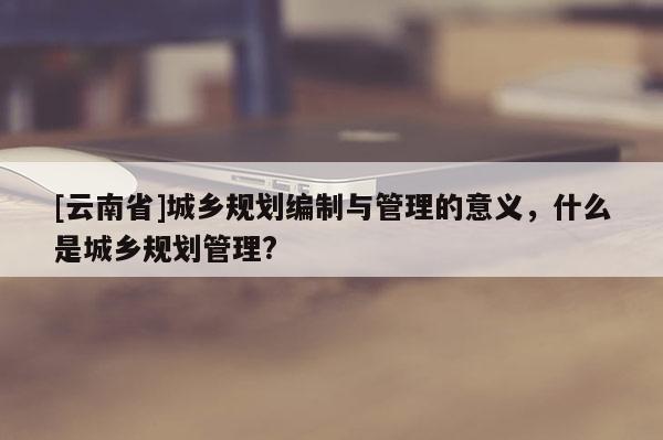 [云南省]城鄉規劃編制與管理的意義，什么是城鄉規劃管理?