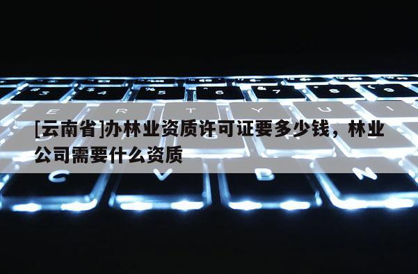 [云南省]辦林業資質許可證要多少錢，林業公司需要什么資質