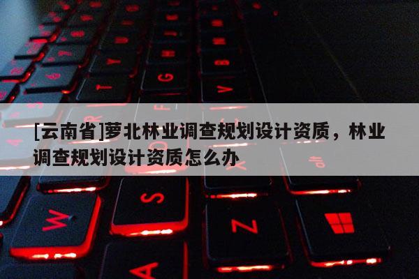 [云南省]蘿北林業調查規劃設計資質，林業調查規劃設計資質怎么辦