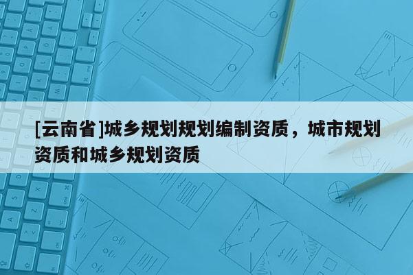 [云南省]城鄉規劃規劃編制資質，城市規劃資質和城鄉規劃資質