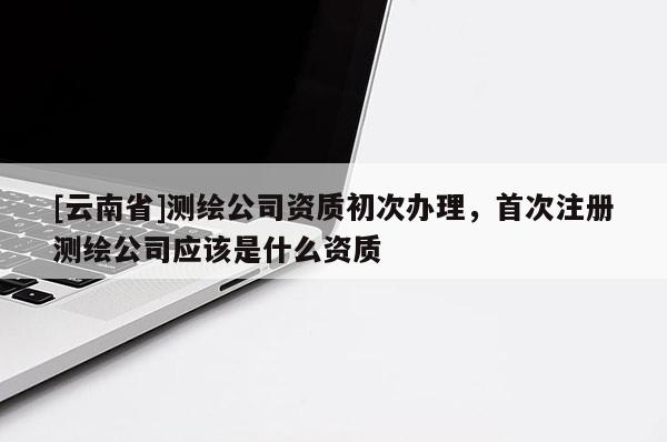 [云南省]測繪公司資質(zhì)初次辦理，首次注冊測繪公司應該是什么資質(zhì)