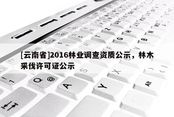 [云南省]2016林業(yè)調(diào)查資質(zhì)公示，林木采伐許可證公示