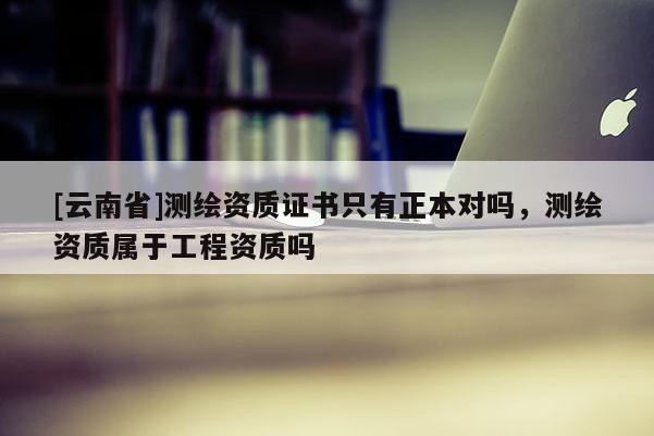 [云南省]測繪資質(zhì)證書只有正本對嗎，測繪資質(zhì)屬于工程資質(zhì)嗎