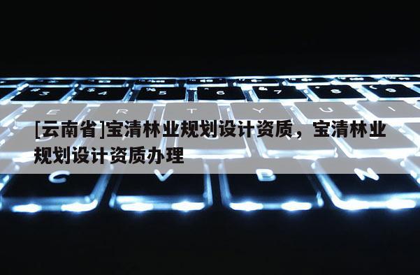 [云南省]寶清林業(yè)規(guī)劃設(shè)計(jì)資質(zhì)，寶清林業(yè)規(guī)劃設(shè)計(jì)資質(zhì)辦理