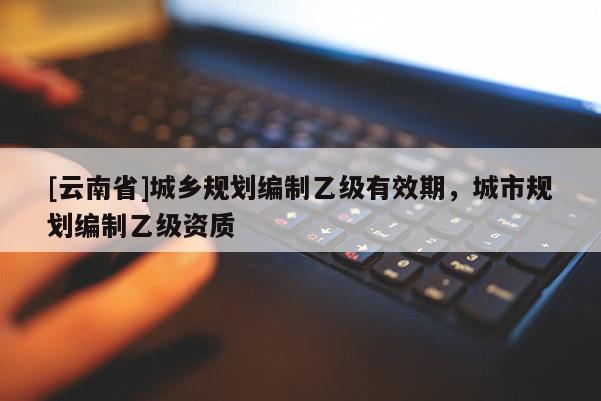 [云南省]城鄉(xiāng)規(guī)劃編制乙級有效期，城市規(guī)劃編制乙級資質(zhì)