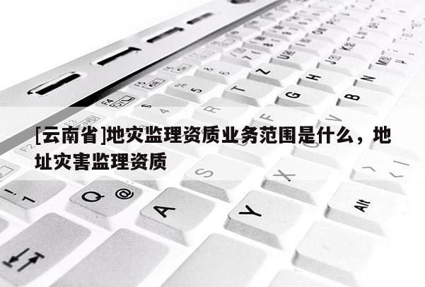 [云南省]地災監理資質業務范圍是什么，地址災害監理資質
