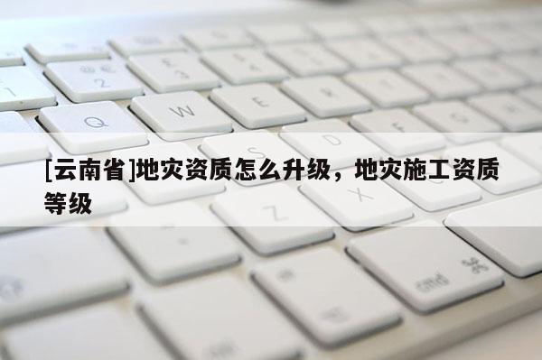 [云南省]地災資質怎么升級，地災施工資質等級