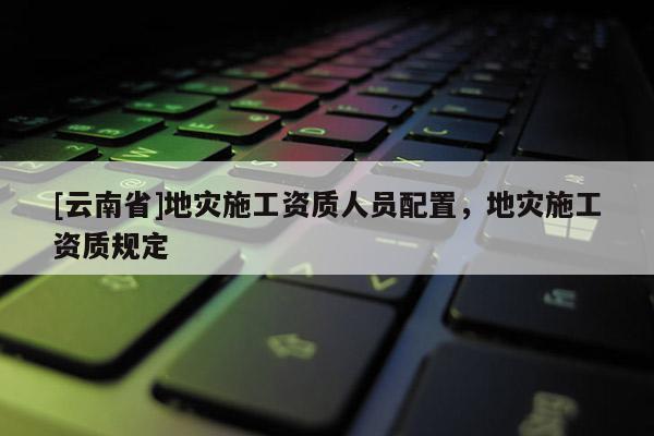[云南省]地災施工資質人員配置，地災施工資質規定