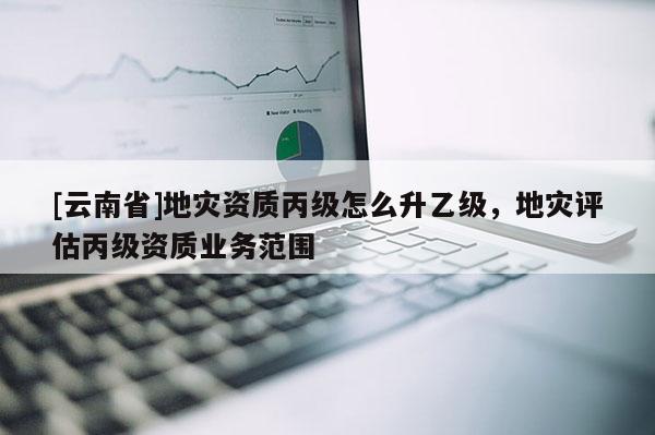 [云南省]地災資質丙級怎么升乙級，地災評估丙級資質業務范圍