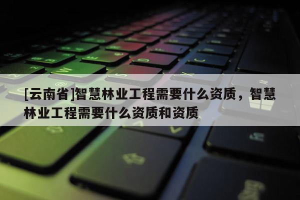 [云南省]智慧林業(yè)工程需要什么資質(zhì)，智慧林業(yè)工程需要什么資質(zhì)和資質(zhì)