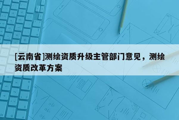 [云南省]測繪資質升級主管部門意見，測繪資質改革方案