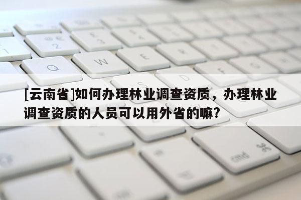 [云南省]如何辦理林業調查資質，辦理林業調查資質的人員可以用外省的嘛?