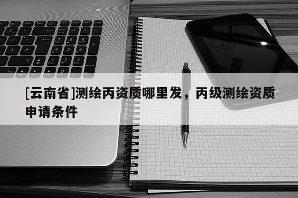 [云南省]測繪丙資質哪里發，丙級測繪資質申請條件