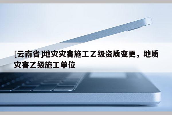 [云南省]地災災害施工乙級資質變更，地質災害乙級施工單位