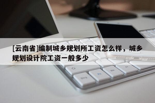 [云南省]編制城鄉(xiāng)規(guī)劃所工資怎么樣，城鄉(xiāng)規(guī)劃設(shè)計(jì)院工資一般多少