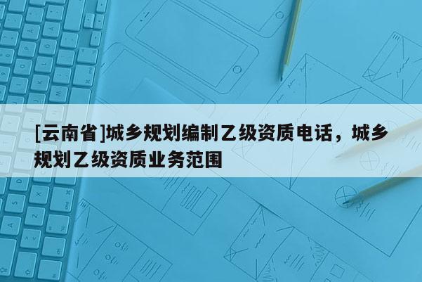 [云南省]城鄉規劃編制乙級資質電話，城鄉規劃乙級資質業務范圍