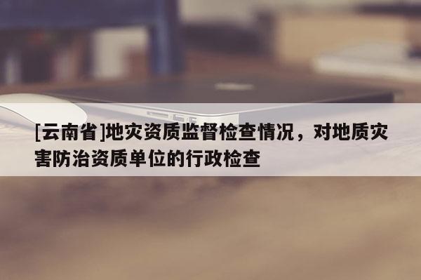 [云南省]地災資質監督檢查情況，對地質災害防治資質單位的行政檢查