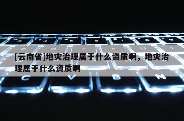 [云南省]地災治理屬于什么資質啊，地災治理屬于什么資質啊