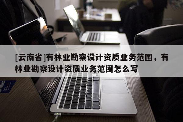 [云南省]有林業(yè)勘察設(shè)計(jì)資質(zhì)業(yè)務(wù)范圍，有林業(yè)勘察設(shè)計(jì)資質(zhì)業(yè)務(wù)范圍怎么寫
