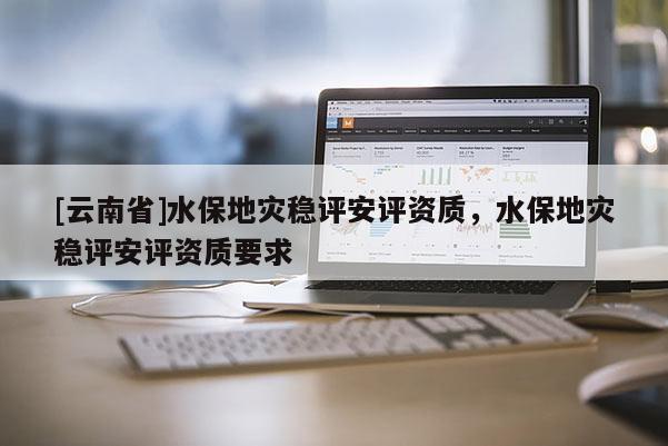 [云南省]水保地災(zāi)穩(wěn)評(píng)安評(píng)資質(zhì)，水保地災(zāi)穩(wěn)評(píng)安評(píng)資質(zhì)要求