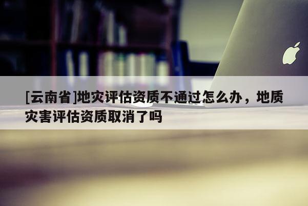 [云南省]地災評估資質不通過怎么辦，地質災害評估資質取消了嗎