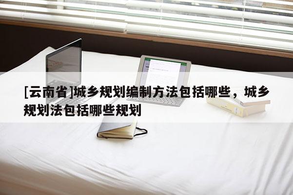 [云南省]城鄉規劃編制方法包括哪些，城鄉規劃法包括哪些規劃