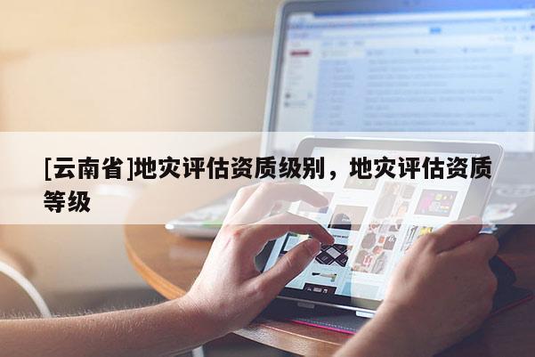[云南省]地災(zāi)評(píng)估資質(zhì)級(jí)別，地災(zāi)評(píng)估資質(zhì)等級(jí)