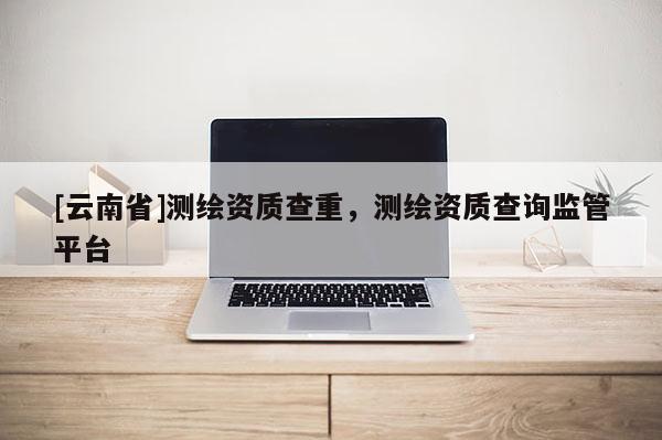 [云南省]測繪資質(zhì)查重，測繪資質(zhì)查詢監(jiān)管平臺