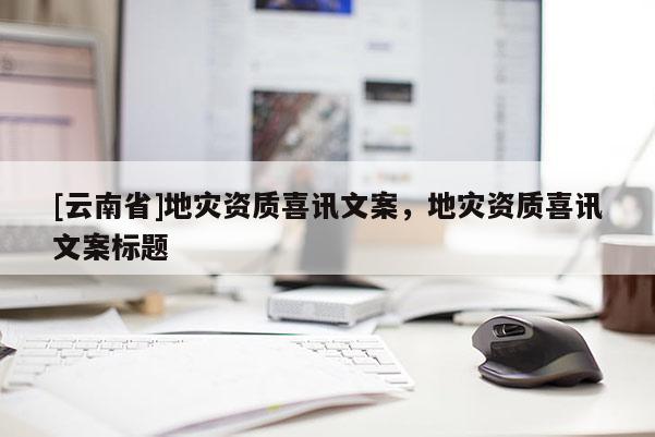 [云南省]地災資質喜訊文案，地災資質喜訊文案標題