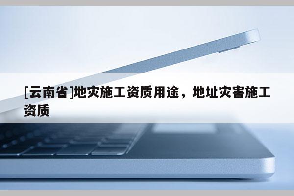 [云南省]地災(zāi)施工資質(zhì)用途，地址災(zāi)害施工資質(zhì)