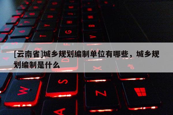 [云南省]城鄉規劃編制單位有哪些，城鄉規劃編制是什么