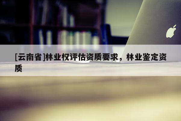 [云南省]林業(yè)權(quán)評(píng)估資質(zhì)要求，林業(yè)鑒定資質(zhì)
