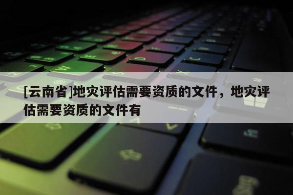 [云南省]地災(zāi)評(píng)估需要資質(zhì)的文件，地災(zāi)評(píng)估需要資質(zhì)的文件有