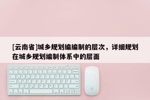 [云南省]城鄉規劃編編制的層次，詳細規劃在城鄉規劃編制體系中的層面