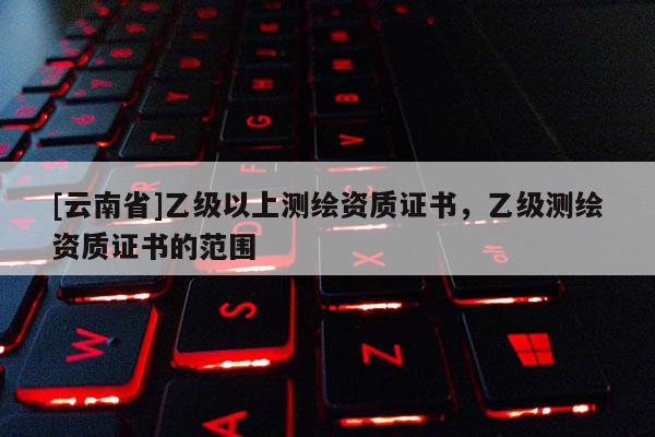 [云南省]乙級以上測繪資質證書，乙級測繪資質證書的范圍