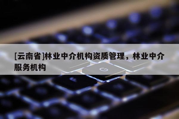 [云南省]林業(yè)中介機構(gòu)資質(zhì)管理，林業(yè)中介服務(wù)機構(gòu)