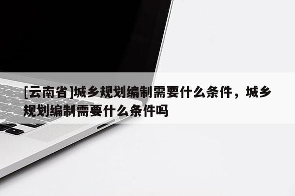 [云南省]城鄉(xiāng)規(guī)劃編制需要什么條件，城鄉(xiāng)規(guī)劃編制需要什么條件嗎