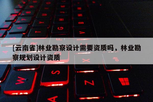 [云南省]林業勘察設計需要資質嗎，林業勘察規劃設計資質