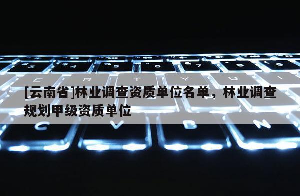 [云南省]林業調查資質單位名單，林業調查規劃甲級資質單位