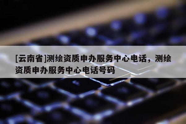 [云南省]測繪資質申辦服務中心電話，測繪資質申辦服務中心電話號碼