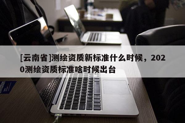 [云南省]測繪資質新標準什么時候，2020測繪資質標準啥時候出臺
