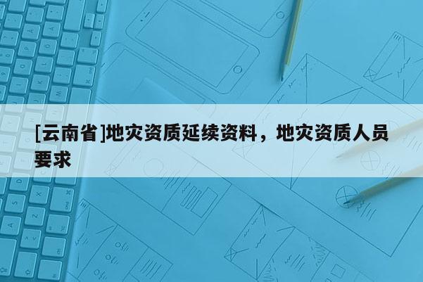 [云南省]地災資質延續資料，地災資質人員要求