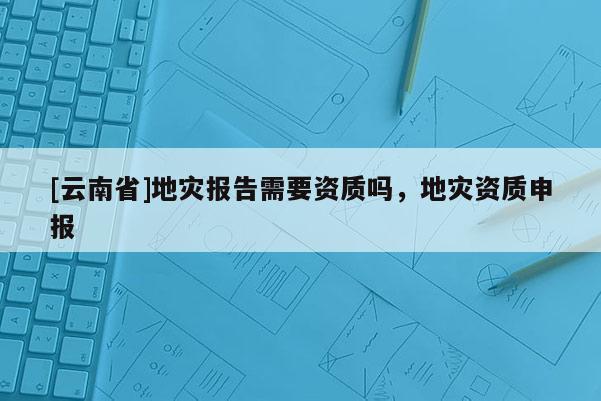 [云南省]地災報告需要資質嗎，地災資質申報