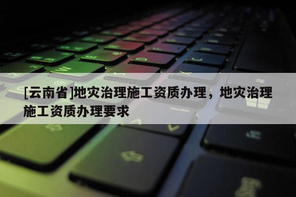 [云南省]地災(zāi)治理施工資質(zhì)辦理，地災(zāi)治理施工資質(zhì)辦理要求