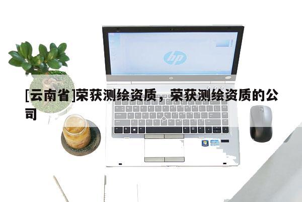 [云南省]榮獲測(cè)繪資質(zhì)，榮獲測(cè)繪資質(zhì)的公司