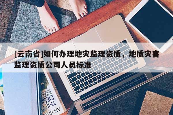 [云南省]如何辦理地災(zāi)監(jiān)理資質(zhì)，地質(zhì)災(zāi)害監(jiān)理資質(zhì)公司人員標(biāo)準(zhǔn)
