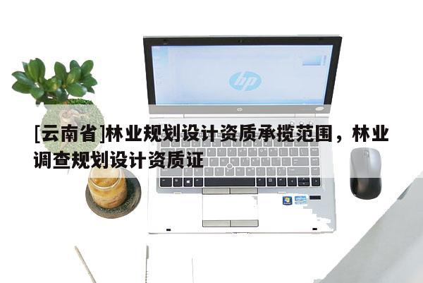 [云南省]林業(yè)規(guī)劃設(shè)計資質(zhì)承攬范圍，林業(yè)調(diào)查規(guī)劃設(shè)計資質(zhì)證