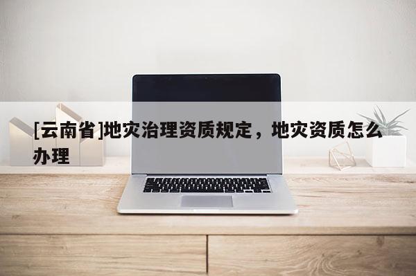 [云南省]地災治理資質(zhì)規(guī)定，地災資質(zhì)怎么辦理