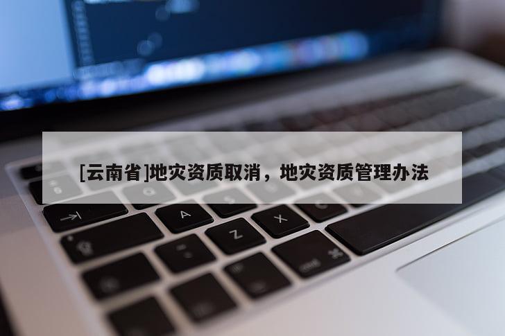 [云南省]地災(zāi)資質(zhì)取消，地災(zāi)資質(zhì)管理辦法