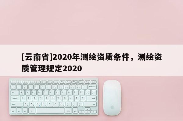 [云南省]2020年測繪資質(zhì)條件，測繪資質(zhì)管理規(guī)定2020